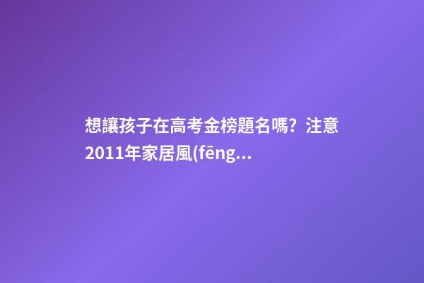 想讓孩子在高考金榜題名嗎？注意2011年家居風(fēng)水布局 高考風(fēng)水七